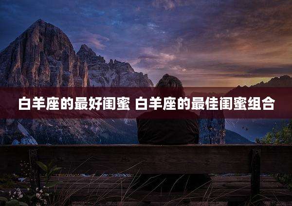 白羊座的最好闺蜜 白羊座的最佳闺蜜组合