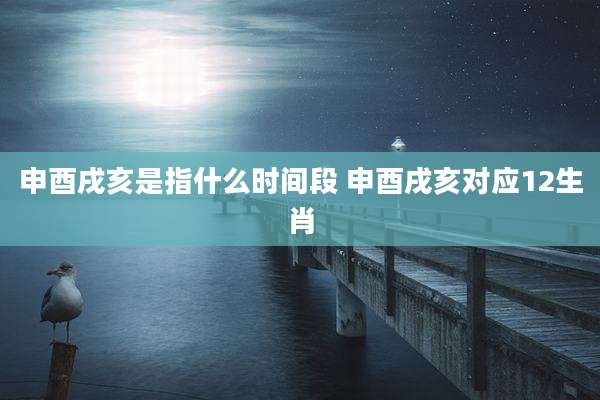 申酉戌亥是指什么时间段 申酉戌亥对应12生肖