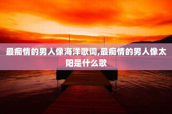 最痴情的男人像海洋歌词,最痴情的男人像太阳是什么歌