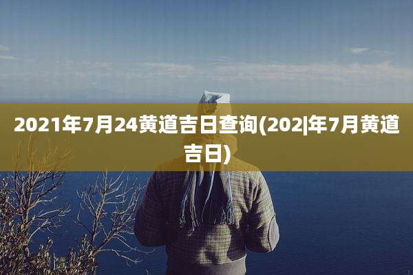 2021年7月24黄道吉日查询(202|年7月黄道吉日)