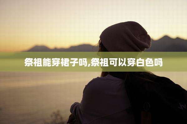 祭祖能穿裙子吗,祭祖可以穿白色吗