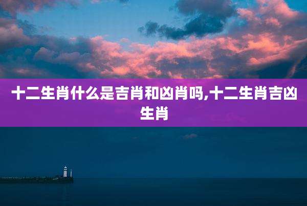 十二生肖什么是吉肖和凶肖吗,十二生肖吉凶生肖
