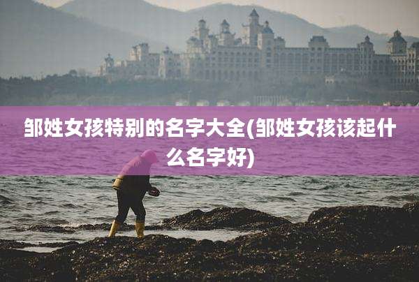邹姓女孩特别的名字大全(邹姓女孩该起什么名字好)