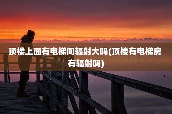 顶楼上面有电梯间辐射大吗(顶楼有电梯房 有辐射吗)