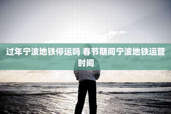 过年宁波地铁停运吗 春节期间宁波地铁运营时间