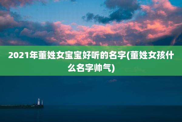 2021年董姓女宝宝好听的名字(董姓女孩什么名字帅气)