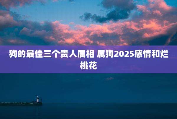 狗的最佳三个贵人属相 属狗2025感情和烂桃花
