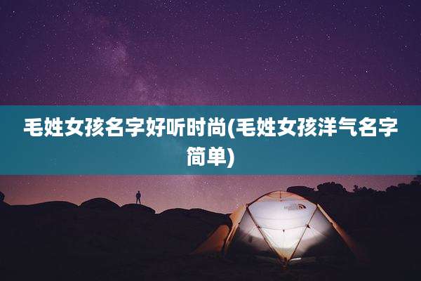 毛姓女孩名字好听时尚(毛姓女孩洋气名字简单)
