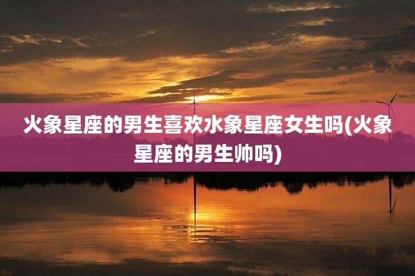 火象星座的男生喜欢水象星座女生吗(火象星座的男生帅吗)
