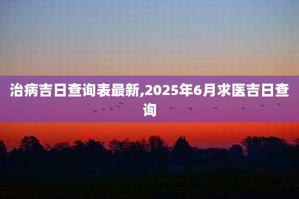 治病吉日查询表最新,2025年6月求医吉日查询