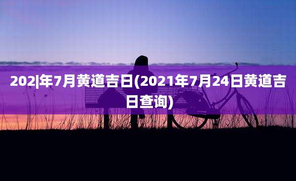 202|年7月黄道吉日(2021年7月24日黄道吉日查询)