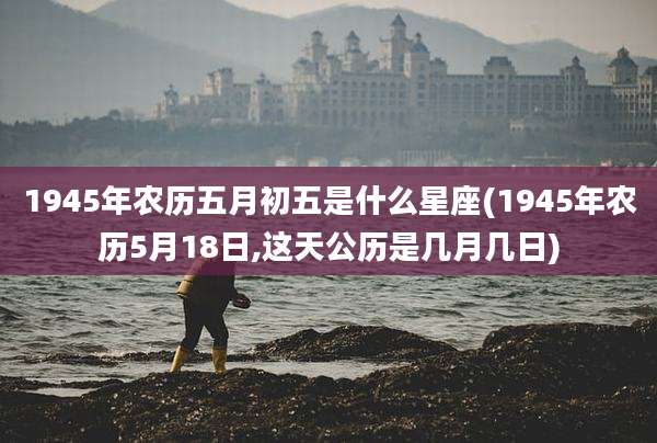 1945年农历五月初五是什么星座(1945年农历5月18日,这天公历是几月几日)