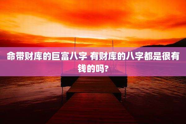 命带财库的巨富八字 有财库的八字都是很有钱的吗?