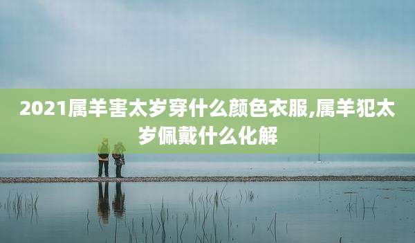 2021属羊害太岁穿什么颜色衣服,属羊犯太岁佩戴什么化解
