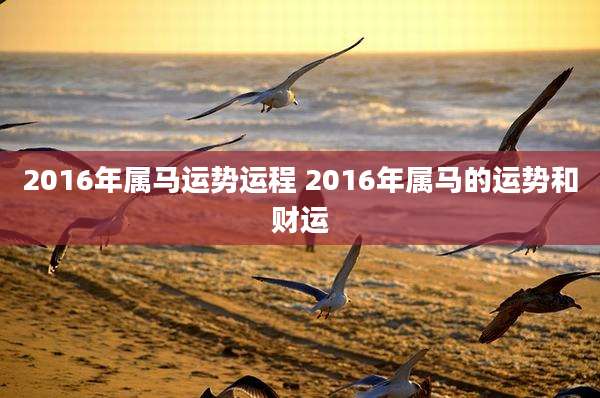 2016年属马运势运程 2016年属马的运势和财运