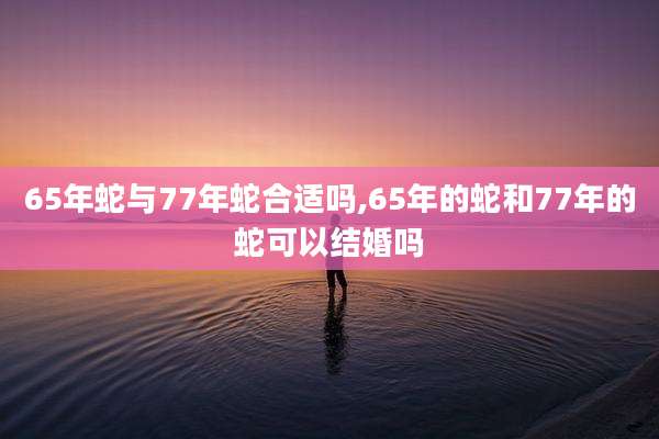 65年蛇与77年蛇合适吗,65年的蛇和77年的蛇可以结婚吗