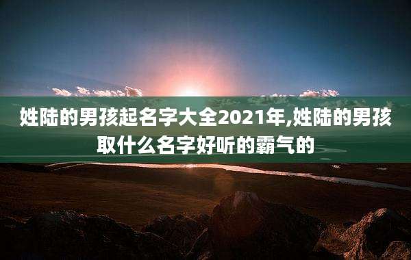 姓陆的男孩起名字大全2021年,姓陆的男孩取什么名字好听的霸气的
