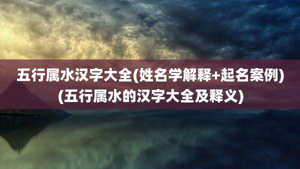 五行属水汉字大全(姓名学解释+起名案例)(五行属水的汉字大全及释义)