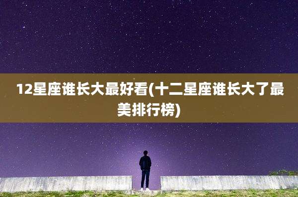 12星座谁长大最好看(十二星座谁长大了最美排行榜)