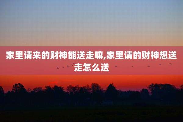 家里请来的财神能送走嘛,家里请的财神想送走怎么送