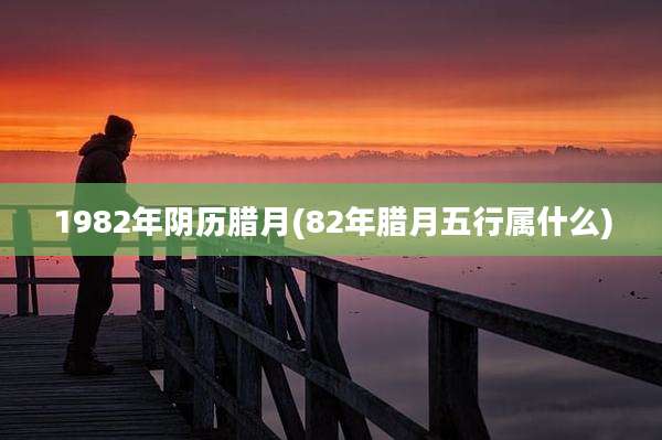 1982年阴历腊月(82年腊月五行属什么)