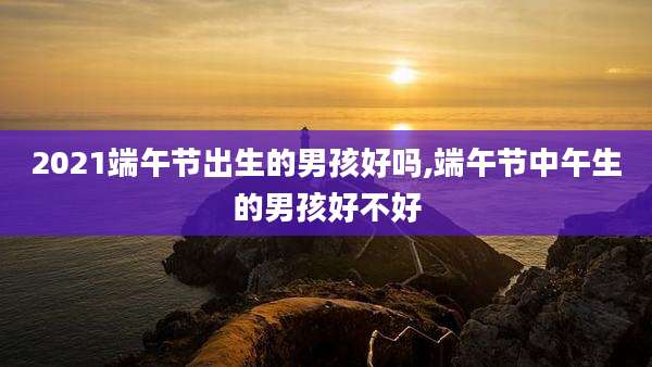 2021端午节出生的男孩好吗,端午节中午生的男孩好不好