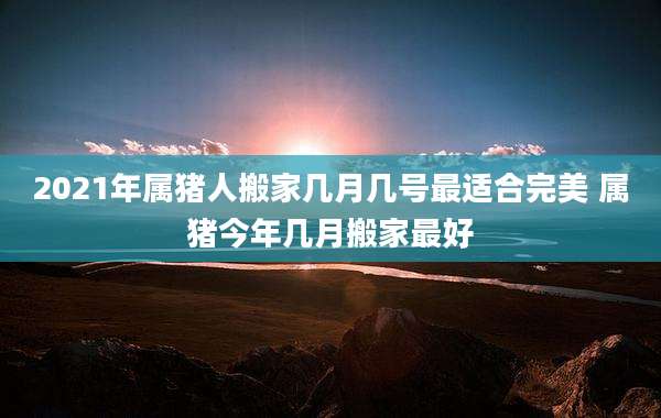 2021年属猪人搬家几月几号最适合完美 属猪今年几月搬家最好