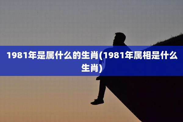 1981年是属什么的生肖(1981年属相是什么生肖)