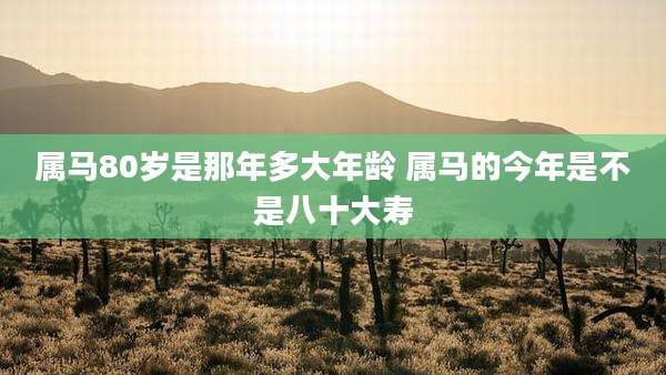属马80岁是那年多大年龄 属马的今年是不是八十大寿