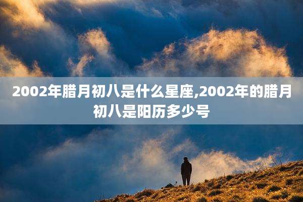 2002年腊月初八是什么星座,2002年的腊月初八是阳历多少号