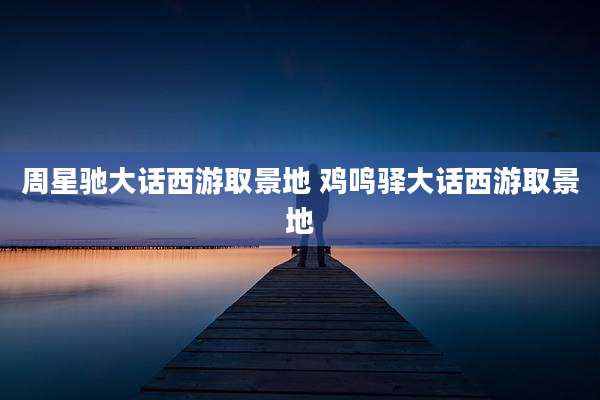 周星驰大话西游取景地 鸡鸣驿大话西游取景地