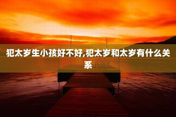 犯太岁生小孩好不好,犯太岁和太岁有什么关系