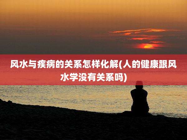 风水与疾病的关系怎样化解(人的健康跟风水学没有关系吗)