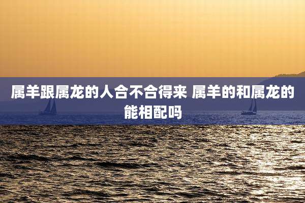 属羊跟属龙的人合不合得来 属羊的和属龙的能相配吗