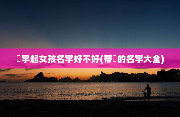 彧字起女孩名字好不好(带彧的名字大全)