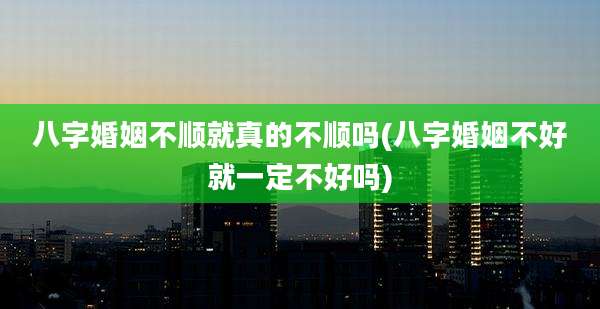 八字婚姻不顺就真的不顺吗(八字婚姻不好就一定不好吗)