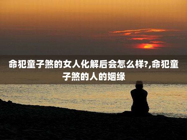命犯童子煞的女人化解后会怎么样?,命犯童子煞的人的姻缘
