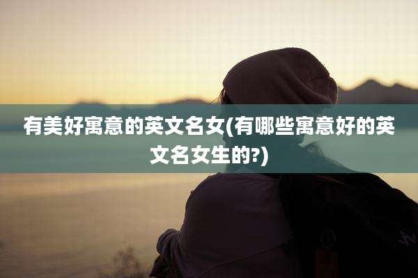 有美好寓意的英文名女(有哪些寓意好的英文名女生的?)