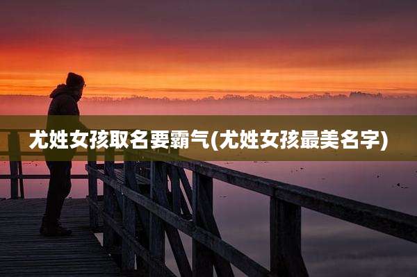 尤姓女孩取名要霸气(尤姓女孩最美名字)