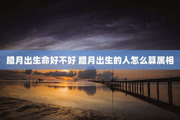 腊月出生命好不好 腊月出生的人怎么算属相