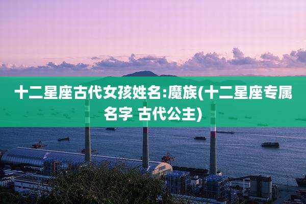 十二星座古代女孩姓名:魔族(十二星座专属名字 古代公主)