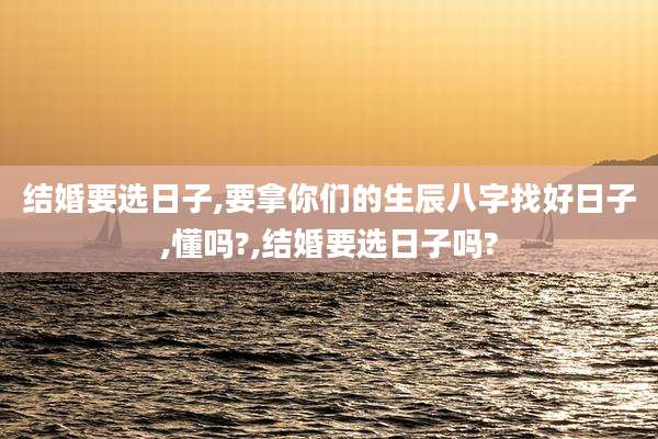 结婚要选日子,要拿你们的生辰八字找好日子,懂吗?,结婚要选日子吗?