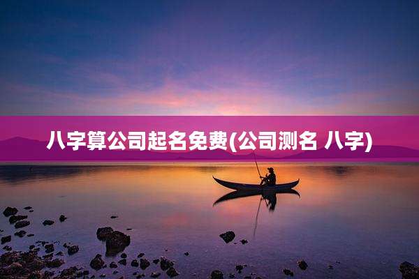 八字算公司起名免费(公司测名 八字)