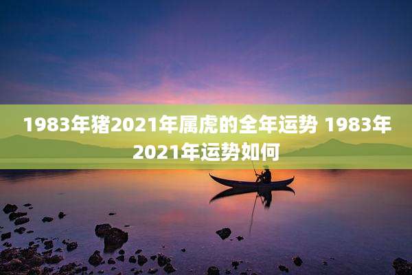 1983年猪2021年属虎的全年运势 1983年2021年运势如何