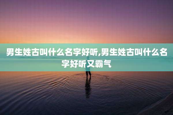 男生姓古叫什么名字好听,男生姓古叫什么名字好听又霸气