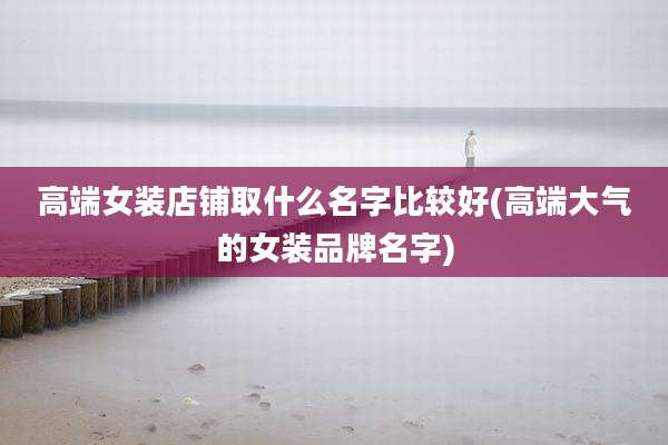 高端女装店铺取什么名字比较好(高端大气的女装品牌名字)