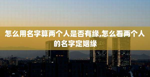 怎么用名字算两个人是否有缘,怎么看两个人的名字定姻缘