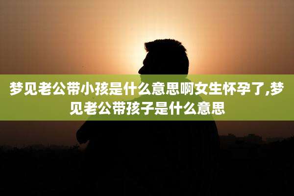 梦见老公带小孩是什么意思啊女生怀孕了,梦见老公带孩子是什么意思