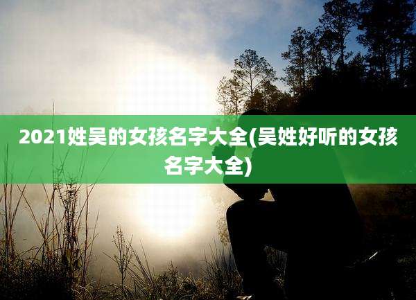 2021姓吴的女孩名字大全(吴姓好听的女孩名字大全)