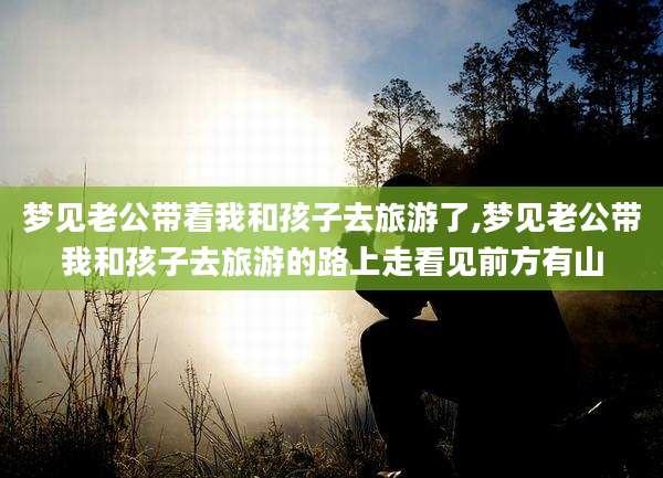 梦见老公带着我和孩子去旅游了,梦见老公带我和孩子去旅游的路上走看见前方有山